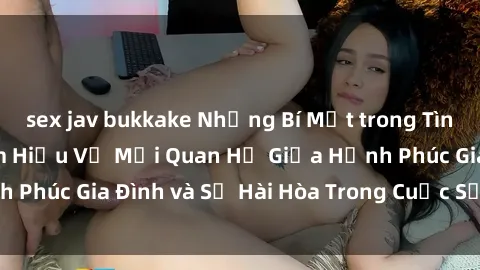 sex jav bukkake Những Bí Mật trong Tình Dục Gia Đình: Tìm Hiểu Về Mối Quan Hệ Giữa Hạnh Phúc Gia Đình và Sự Hài Hòa Trong Cuộc Sống Tình Dục
