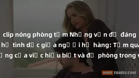 clip nóng phòng tắm Những vấn đề đáng quan tâm về quan hệ tình dục giữa người họ hàng: Tầm quan trọng của việc hiểu biết và đề phòng trong việc tiếp xúc trong gia đình.