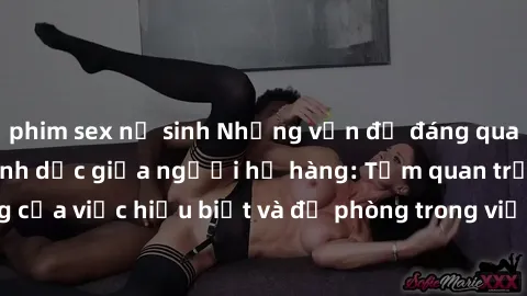 phim sex nữ sinh Những vấn đề đáng quan tâm về quan hệ tình dục giữa người họ hàng: Tầm quan trọng của việc hiểu biết và đề phòng trong việc tiếp xúc trong gia đình.