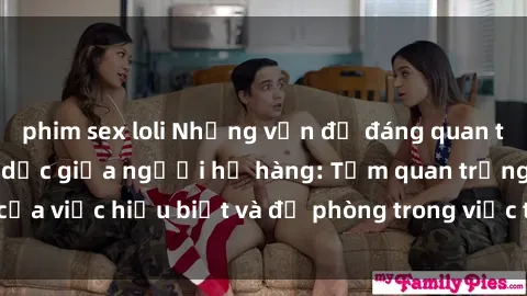 phim sex loli Những vấn đề đáng quan tâm về quan hệ tình dục giữa người họ hàng: Tầm quan trọng của việc hiểu biết và đề phòng trong việc tiếp xúc trong gia đình.