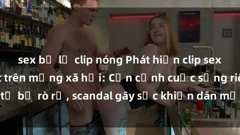 sex bị lộ clip nóng Phát hiện clip sex quay lén hot nhất trên mạng xã hội: Cận cảnh cuộc sống riêng tư bị rò rỉ, scandal gây sốc khiến dân mạng không khỏi bàng hoàng