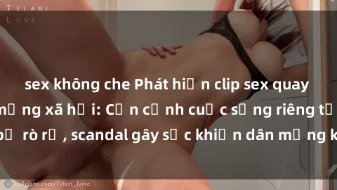 sex không che Phát hiện clip sex quay lén hot nhất trên mạng xã hội: Cận cảnh cuộc sống riêng tư bị rò rỉ, scandal gây sốc khiến dân mạng không khỏi bàng hoàng