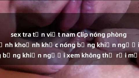 sex tra tấn việt nam Clip nóng phòng tắm gây sốt: Cận cảnh khoảnh khắc nóng bỏng khiến người xem không thể rời mắt