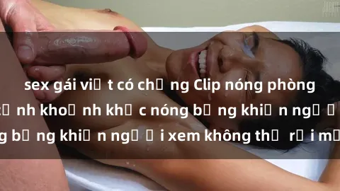 sex gái việt có chồng Clip nóng phòng tắm gây sốt: Cận cảnh khoảnh khắc nóng bỏng khiến người xem không thể rời mắt