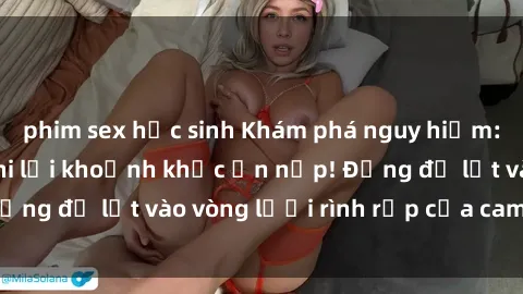 phim sex học sinh Khám phá nguy hiểm: sex camera ẩn ghi lại khoảnh khắc ẩn nấp! Đừng để lọt vào vòng lưới rình rập của camera ẩn!