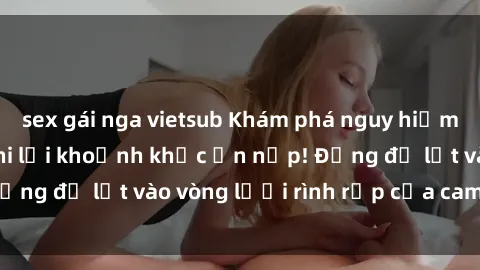 sex gái nga vietsub Khám phá nguy hiểm: sex camera ẩn ghi lại khoảnh khắc ẩn nấp! Đừng để lọt vào vòng lưới rình rập của camera ẩn!
