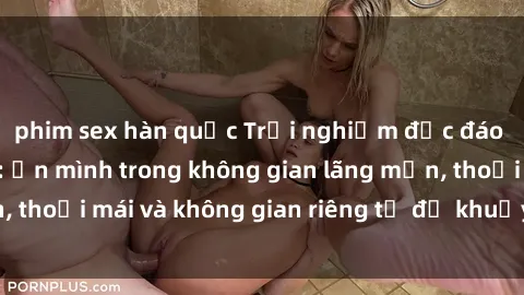 phim sex hàn quốc Trải nghiệm độc đáo tại sex nhà nghỉ: ẩn mình trong không gian lãng mạn, thoải mái và không gian riêng tư để khuấy động tình ái.