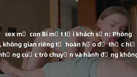 sex mẹ con Bí mật tại khách sạn: Phòng quay lén khép kín, không gian riêng tư hoàn hảo để thực hiện những cuộc trò chuyện và hành động không bị người khác phát hiện.