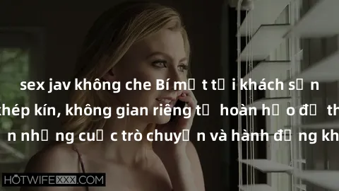 sex jav không che Bí mật tại khách sạn: Phòng quay lén khép kín, không gian riêng tư hoàn hảo để thực hiện những cuộc trò chuyện và hành động không bị người khác phát hiện.