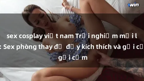 sex cosplay việt nam Trải nghiệm mới lạ: Sex phòng thay đồ đầy kích thích và gợi cảm