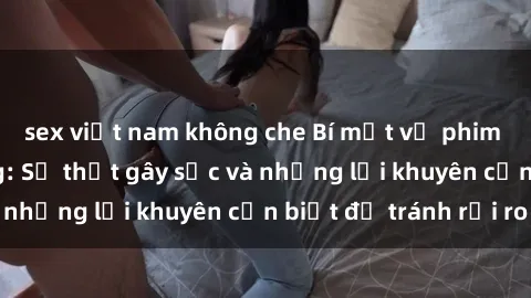 sex việt nam không che Bí mật về phim sex nơi công cộng: Sự thật gây sốc và những lời khuyên cần biết để tránh rủi ro