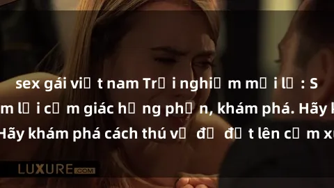sex gái việt nam Trải nghiệm mới lạ: Sex trong xe hơi đem lại cảm giác hưng phấn, khám phá. Hãy khám phá cách thú vị để đốt lên cảm xúc trong cuộc tình!