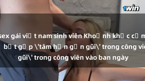 sex gái việt nam sinh viên Khoảnh khắc cấm kỵ: Cặp đôi bị bắt gặp 'tâm hồn gần gũi' trong công viên vào ban ngày