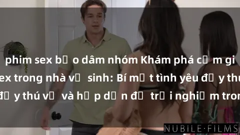 phim sex bạo dâm nhóm Khám phá cảm giác mới mẻ với sex trong nhà vệ sinh: Bí mật tình yêu đầy thú vị và hấp dẫn để trải nghiệm trong đêm hôm nay!