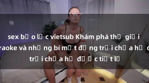 sex bạo lực vietsub Khám phá thế giới sex quán karaoke và những bí mật động trời chưa hề được tiết lộ