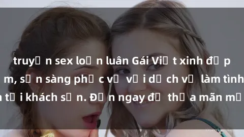 truyện sex loạn luân Gái Việt xinh đẹp, nồng nàn tình cảm, sẵn sàng phục vụ với dịch vụ làm tình tại khách sạn. Đến ngay để thỏa mãn mọi khao khát của bạn!