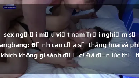sex người mẫu việt nam Trải nghiệm sự mới lạ với sex gangbang: Đỉnh cao của sự thăng hoa và phấn khích không gì sánh được! Đã đến lúc thử thách giới hạn của bạn!