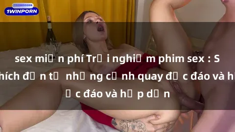 sex miễn phí Trải nghiệm phim sex : Sự kích thích đến từ những cảnh quay độc đáo và hấp dẫn