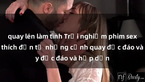 quay lén làm tình Trải nghiệm phim sex : Sự kích thích đến từ những cảnh quay độc đáo và hấp dẫn