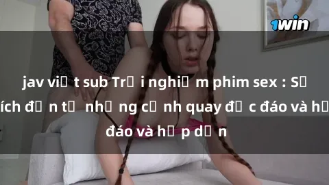 jav việt sub Trải nghiệm phim sex : Sự kích thích đến từ những cảnh quay độc đáo và hấp dẫn