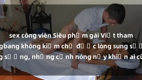 sex công viên Siêu phẩm gái Việt tham gia trong buổi gangbang không kiềm chế được lòng sung sướng, những cảnh nóng nảy khiến ai cũng phải mãn nhãn