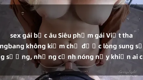 sex gái bắc âu Siêu phẩm gái Việt tham gia trong buổi gangbang không kiềm chế được lòng sung sướng, những cảnh nóng nảy khiến ai cũng phải mãn nhãn