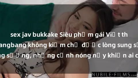 sex jav bukkake Siêu phẩm gái Việt tham gia trong buổi gangbang không kiềm chế được lòng sung sướng, những cảnh nóng nảy khiến ai cũng phải mãn nhãn