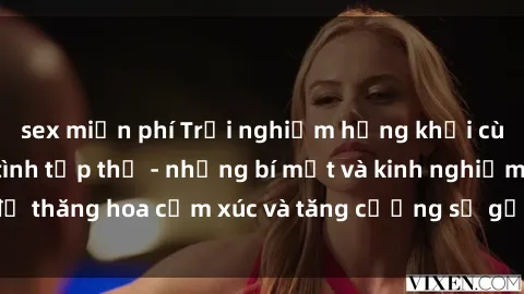 sex miễn phí Trải nghiệm hứng khởi cùng với việc làm tình tập thể - những bí mật và kinh nghiệm để thăng hoa cảm xúc và tăng cường sự gắn kết trong mối quan hệ