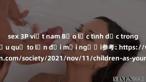 sex 3P việt nam Bạo lực tình dục trong nhóm: nguy cơ và hậu quả to lớn đối mọi người参考: https://www.theguardian.com/society/2021/nov/11/children-as-young-as-four-are-being-sexually-abused-by-groups-in