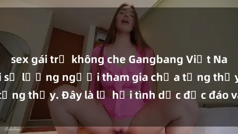 sex gái trẻ không che Gangbang Việt Nam: Kỷ lục mới với số lượng người tham gia chưa từng thấy. Đây là lễ hội tình dục độc đáo và gây sốc.
