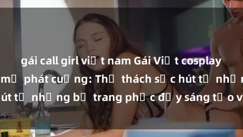 gái call girl việt nam Gái Việt cosplay sexy khiến fan hâm mộ phát cuồng: Thử thách sức hút từ những bộ trang phục đầy sáng tạo và quyến rũ!