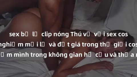 sex bị lộ clip nóng Thú vị với sex cosplay anime: Trải nghiệm mới lạ và đắt giá trong thế giới cosplay! Đắm mình trong không gian hư cấu và thỏa mãn niềm đam mê của bạn!