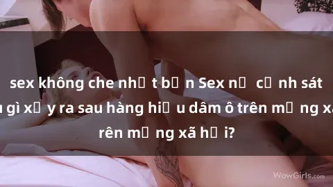 sex không che nhật bản Sex nữ cảnh sát: Điều gì xảy ra sau hàng hiệu dâm ô trên mạng xã hội?