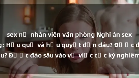 sex nữ nhân viên văn phòng Nghi án sex nhân viên nhà hàng: Hậu quả và hậu quyết đến đâu? Được đào sâu vào vụ việc cực kỳ nghiêm trọng này.