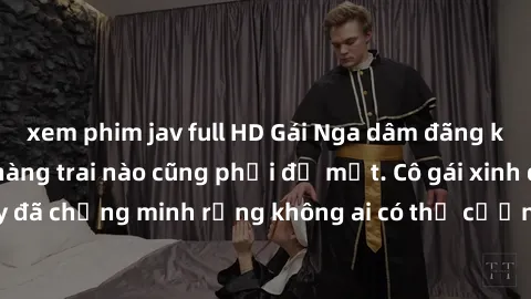 xem phim jav full HD Gái Nga dâm đãng khiến tim bất cứ chàng trai nào cũng phải đỏ mặt. Cô gái xinh đẹp này đã chứng minh rằng không ai có thể cưỡng lại khi cô làm tình đắm say.