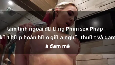 làm tình ngoài đường Phim sex Pháp - Sự kết hợp hoàn hảo giữa nghệ thuật và đam mê