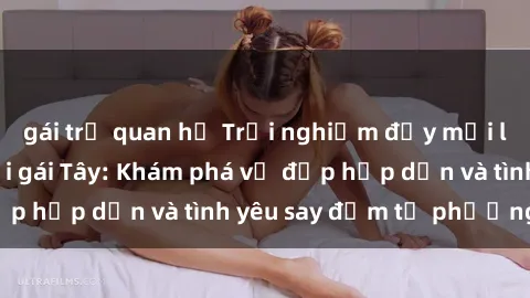 gái trẻ quan hệ Trải nghiệm đầy mới lạ khi quan hệ với gái Tây: Khám phá vẻ đẹp hấp dẫn và tình yêu say đắm từ phương Tây