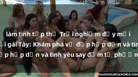 làm tình tập thể Trải nghiệm đầy mới lạ khi quan hệ với gái Tây: Khám phá vẻ đẹp hấp dẫn và tình yêu say đắm từ phương Tây