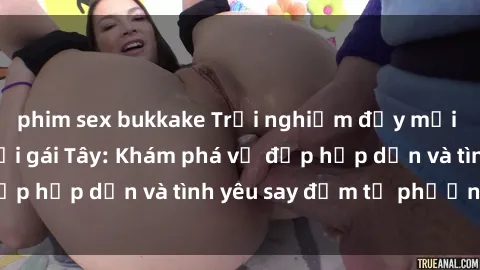 phim sex bukkake Trải nghiệm đầy mới lạ khi quan hệ với gái Tây: Khám phá vẻ đẹp hấp dẫn và tình yêu say đắm từ phương Tây