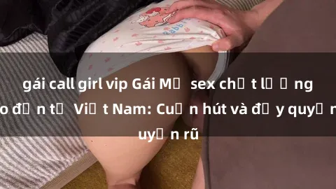 gái call girl vip Gái Mỹ sex chất lượng cao đến từ Việt Nam: Cuốn hút và đầy quyến rũ
