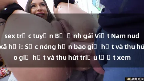 sex trực tuyến Bộ ảnh gái Việt Nam nude gây sốt mạng xã hội: Sắc nóng hơn bao giờ hết và thu hút triệu lượt xem