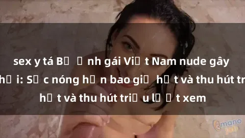 sex y tá Bộ ảnh gái Việt Nam nude gây sốt mạng xã hội: Sắc nóng hơn bao giờ hết và thu hút triệu lượt xem