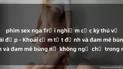 phim sex nga Trải nghiệm cực kỳ thú vị khi làm tình với gái đẹp - Khoái cảm tột đỉnh và đam mê bùng nổ không ngờ chỉ trong một đêm!