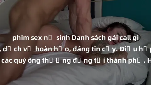 phim sex nữ sinh Danh sách gái call girl vip chất lượng, dịch vụ hoàn hảo, đáng tin cậy. Điều hấp dẫn cho các quý ông thượng đẳng tại thành phố. Hãy nhấc máy và đặt lịch ngay!