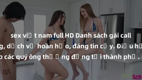 sex việt nam full HD Danh sách gái call girl vip chất lượng, dịch vụ hoàn hảo, đáng tin cậy. Điều hấp dẫn cho các quý ông thượng đẳng tại thành phố. Hãy nhấc máy và đặt lịch ngay!