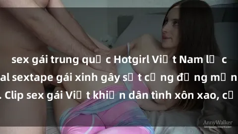 sex gái trung quốc Hotgirl Việt Nam lộ clip nóng! Vụ scandal sextape gái xinh gây sốt cộng đồng mạng. Clip sex gái Việt khiến dân tình xôn xao, cảnh báo nguy cơ lộ hàng.