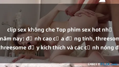 clip sex không che Top phim sex hot nhất không thể bỏ lỡ năm nay: đỉnh cao của đồng tính, threesome đầy kích thích và các cảnh nóng đang gây sốt!