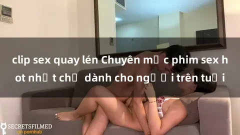 clip sex quay lén Chuyên mục phim sex hot nhất chỉ dành cho người trên tuổi