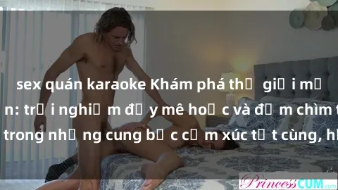 sex quán karaoke Khám phá thế giới mới với sex người lớn: trải nghiệm đầy mê hoặc và đắm chìm trong những cung bậc cảm xúc tột cùng, hứng khởi và cuốn hút.