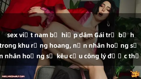 sex việt nam bị hiếp dâm Gái trẻ bị hiếp dâm bạo lực trong khu rừng hoang, nạn nhân hoảng sợ kêu cầu công lý được thực thi